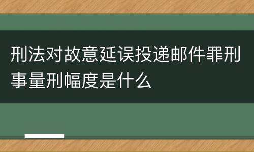 刑法对故意延误投递邮件罪刑事量刑幅度是什么