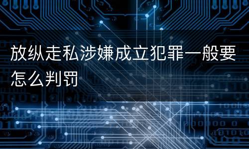 放纵走私涉嫌成立犯罪一般要怎么判罚