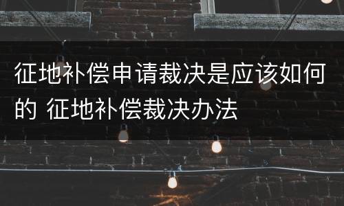 征地补偿申请裁决是应该如何的 征地补偿裁决办法