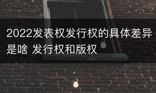 2022发表权发行权的具体差异是啥 发行权和版权