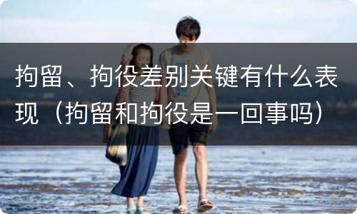 拘留、拘役差别关键有什么表现（拘留和拘役是一回事吗）