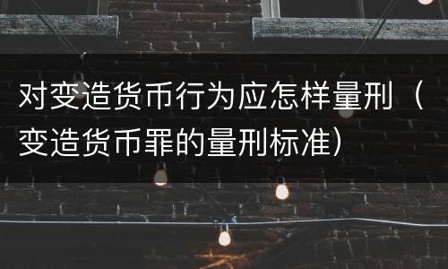 对变造货币行为应怎样量刑（变造货币罪的量刑标准）