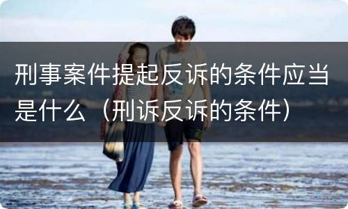 刑事案件提起反诉的条件应当是什么（刑诉反诉的条件）