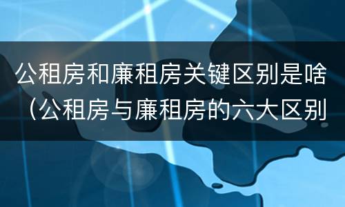 公租房和廉租房关键区别是啥（公租房与廉租房的六大区别）