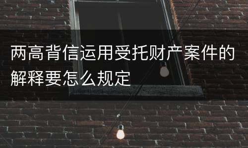 两高背信运用受托财产案件的解释要怎么规定