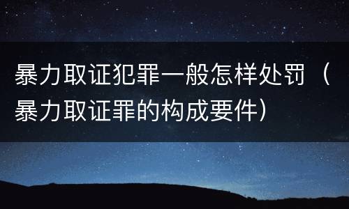 暴力取证犯罪一般怎样处罚（暴力取证罪的构成要件）