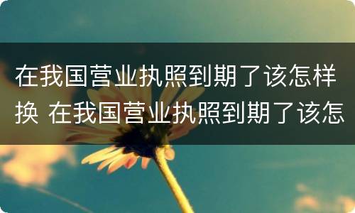 在我国营业执照到期了该怎样换 在我国营业执照到期了该怎样换领