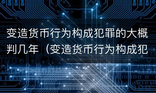 变造货币行为构成犯罪的大概判几年（变造货币行为构成犯罪的大概判几年以上）