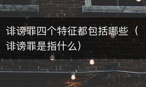 诽谤罪四个特征都包括哪些（诽谤罪是指什么）