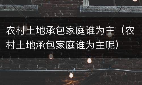 农村土地承包家庭谁为主（农村土地承包家庭谁为主呢）