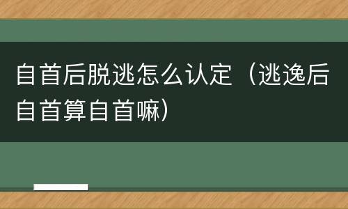 自首后脱逃怎么认定（逃逸后自首算自首嘛）