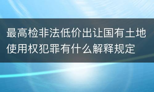 最高检非法低价出让国有土地使用权犯罪有什么解释规定