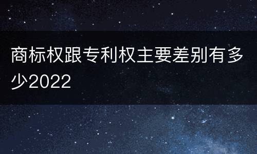 商标权跟专利权主要差别有多少2022