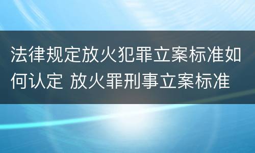 法律规定放火犯罪立案标准如何认定 放火罪刑事立案标准