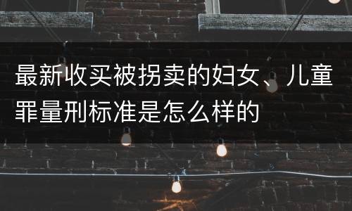 最新收买被拐卖的妇女、儿童罪量刑标准是怎么样的