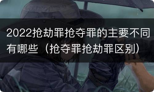 2022抢劫罪抢夺罪的主要不同有哪些（抢夺罪抢劫罪区别）