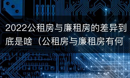 2022公租房与廉租房的差异到底是啥（公租房与廉租房有何区别）