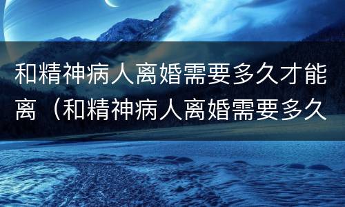 和精神病人离婚需要多久才能离（和精神病人离婚需要多久才能离开）