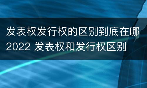 发表权发行权的区别到底在哪2022 发表权和发行权区别