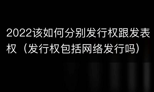 2022该如何分别发行权跟发表权（发行权包括网络发行吗）
