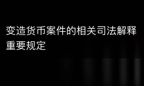 变造货币案件的相关司法解释重要规定