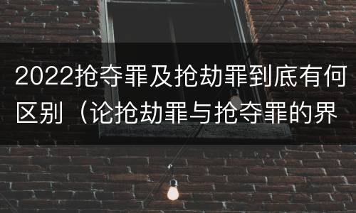 2022抢夺罪及抢劫罪到底有何区别（论抢劫罪与抢夺罪的界限）