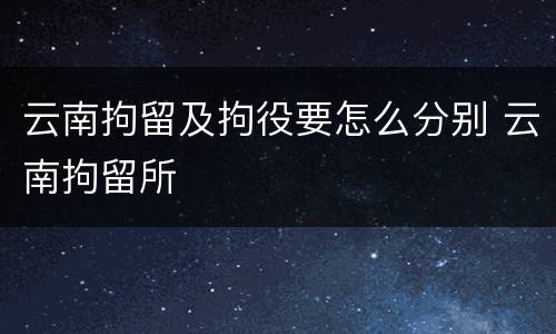云南拘留及拘役要怎么分别 云南拘留所