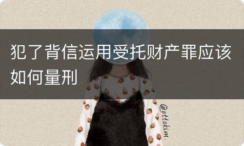 犯了背信运用受托财产罪应该如何量刑