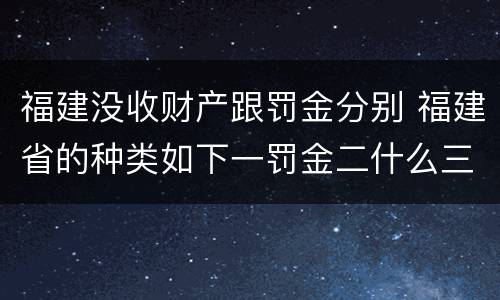 福建没收财产跟罚金分别 福建省的种类如下一罚金二什么三没收财产