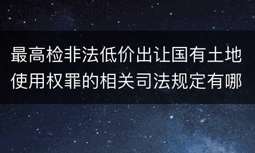 最高检非法低价出让国有土地使用权罪的相关司法规定有哪些内容