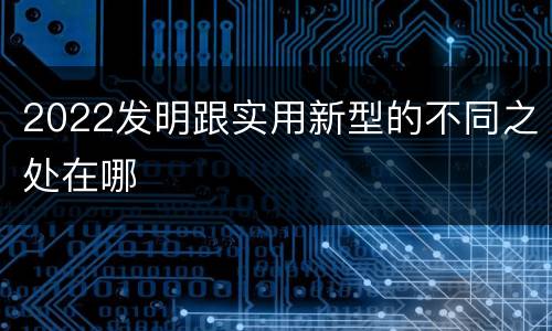2022发明跟实用新型的不同之处在哪
