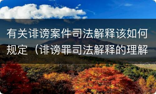 有关诽谤案件司法解释该如何规定（诽谤罪司法解释的理解与适用）