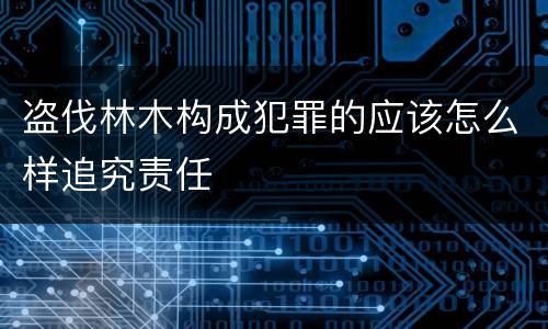 盗伐林木构成犯罪的应该怎么样追究责任