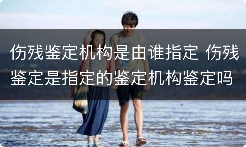 伤残鉴定机构是由谁指定 伤残鉴定是指定的鉴定机构鉴定吗