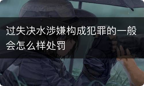 过失决水涉嫌构成犯罪的一般会怎么样处罚