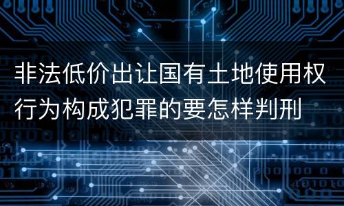 非法低价出让国有土地使用权行为构成犯罪的要怎样判刑