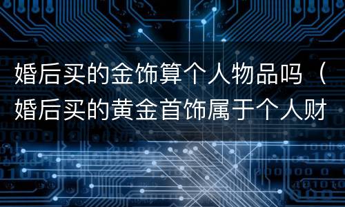 婚后买的金饰算个人物品吗（婚后买的黄金首饰属于个人财产吗）