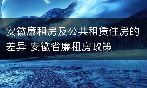 安徽廉租房及公共租赁住房的差异 安徽省廉租房政策