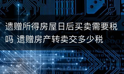 遗赠所得房屋日后买卖需要税吗 遗赠房产转卖交多少税