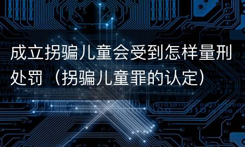 成立拐骗儿童会受到怎样量刑处罚（拐骗儿童罪的认定）