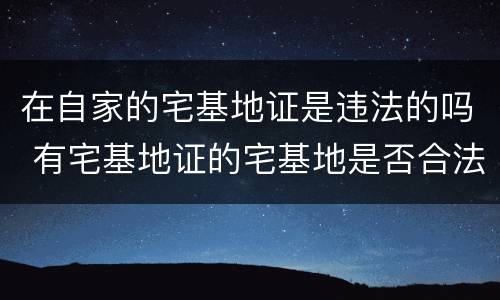 在自家的宅基地证是违法的吗 有宅基地证的宅基地是否合法