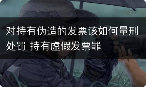 对持有伪造的发票该如何量刑处罚 持有虚假发票罪