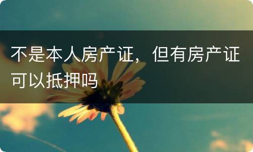 不是本人房产证，但有房产证可以抵押吗