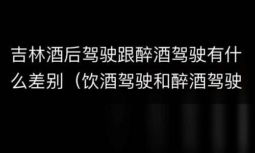 吉林酒后驾驶跟醉酒驾驶有什么差别（饮酒驾驶和醉酒驾驶一样吗）