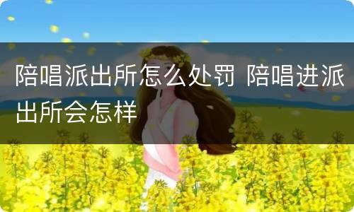 陪唱派出所怎么处罚 陪唱进派出所会怎样
