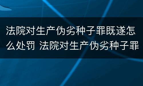 法院对生产伪劣种子罪既遂怎么处罚 法院对生产伪劣种子罪既遂怎么处罚标准