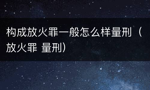 构成放火罪一般怎么样量刑（放火罪 量刑）