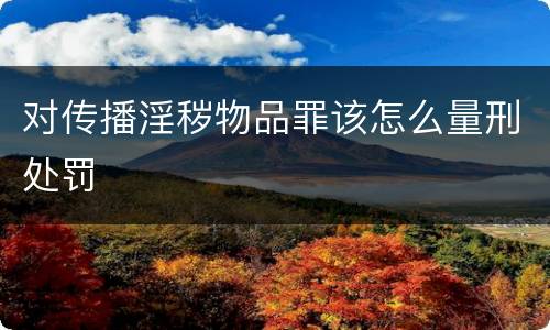 对传播淫秽物品罪该怎么量刑处罚
