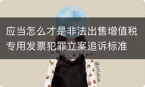 应当怎么才是非法出售增值税专用发票犯罪立案追诉标准