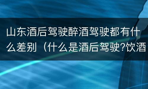 山东酒后驾驶醉酒驾驶都有什么差别（什么是酒后驾驶?饮酒驾驶与醉酒驾驶的区别是什么?）